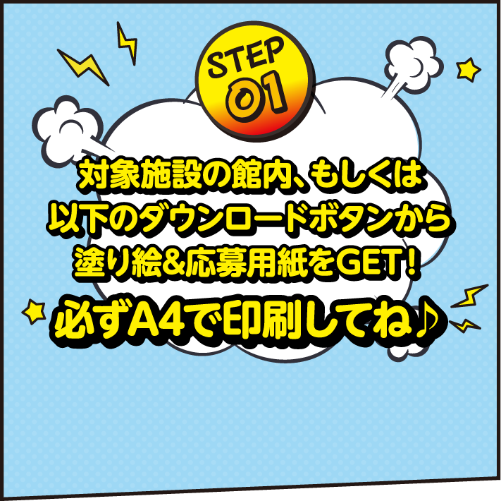 STEP01 対象施設の館内、もしくは以下のダウンロードボタンから塗り絵＆応募用紙をGET！A4で印刷してね♪