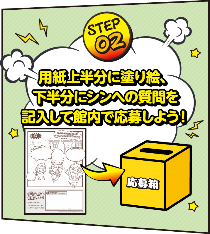 STEP02 用紙上半分に塗り絵、下半分にシンへの質問を記入して館内で応募しよう！