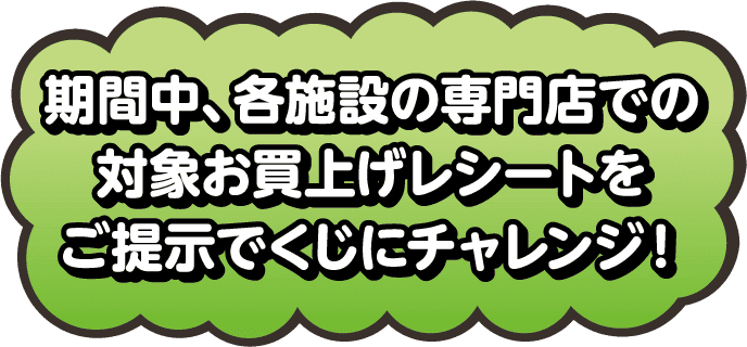 期間中、各施設の専門店での対象お買い上げレシートをご提示でくじにチャレンジ！