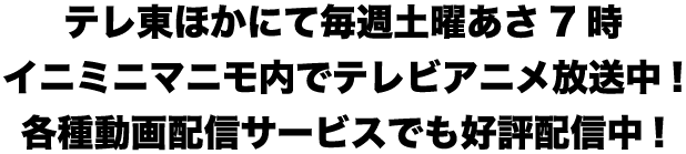 テレ東ほかにて毎週土曜あさ7時イニミニマニモ内でテレビアニメ放送中!各種動画配信サービスでも好評配信中!