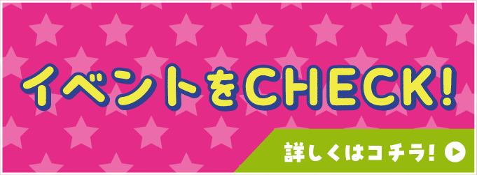 イベントをCHECK! 詳しくはコチラ！