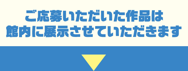 ご応募いただいた作品は館内に展示させていただきます