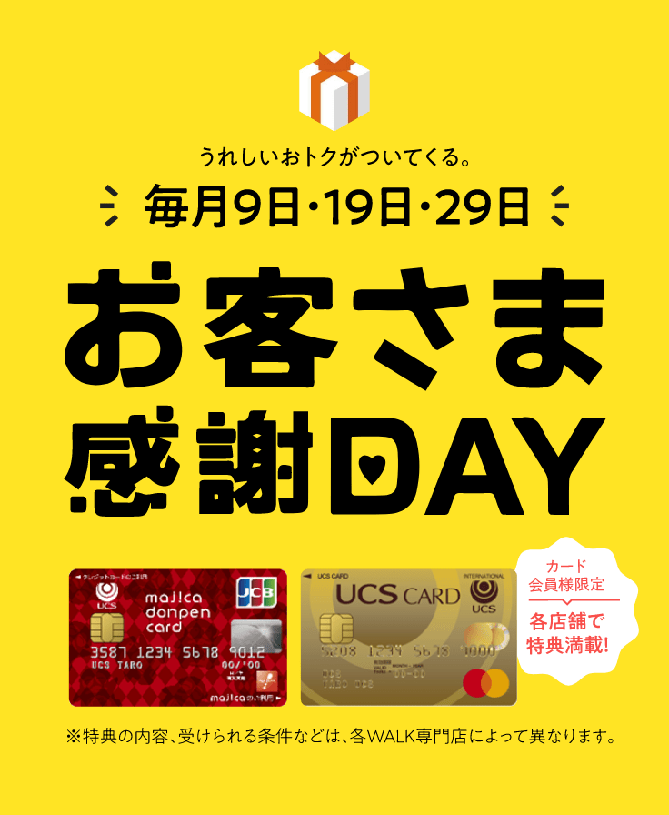 毎月9日・19日・29日はお客様感謝DAY。カード会員様限定で各店舗で特典満載!※特典の内容、受けられる条件などは、各WALK専門店によって異なります。